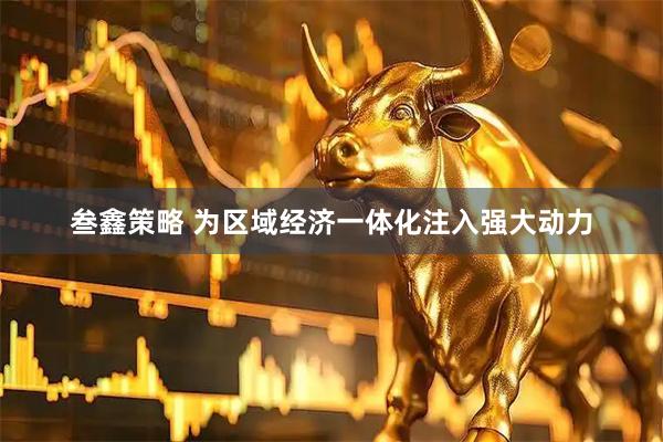 叁鑫策略 为区域经济一体化注入强大动力