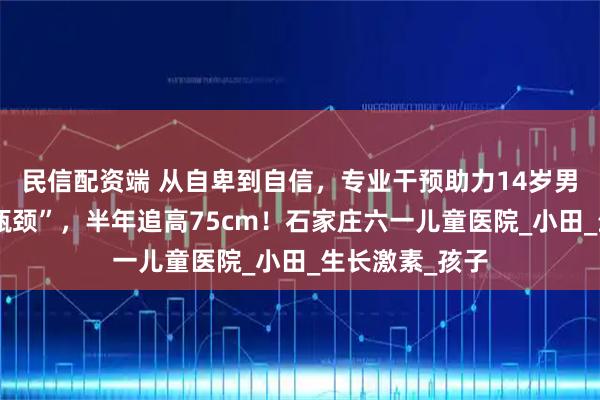 民信配资端 从自卑到自信，专业干预助力14岁男孩打破身高“瓶颈”，半年追高75cm！石家庄六一儿童医院_小田_生长激素_孩子