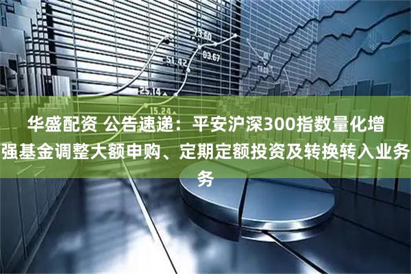 华盛配资 公告速递：平安沪深300指数量化增强基金调整大额申购、定期定额投资及转换转入业务