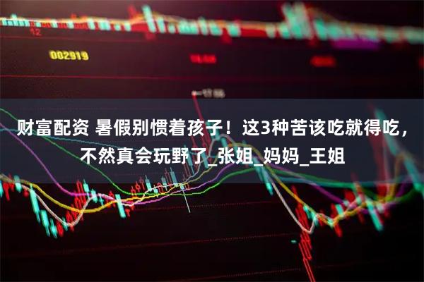 财富配资 暑假别惯着孩子！这3种苦该吃就得吃，不然真会玩野了_张姐_妈妈_王姐