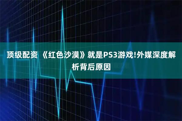 顶级配资 《红色沙漠》就是PS3游戏!外媒深度解析背后原因
