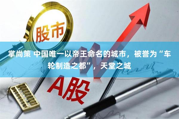 掌尚策 中国唯一以帝王命名的城市，被誉为“车轮制造之都”，天堂之城