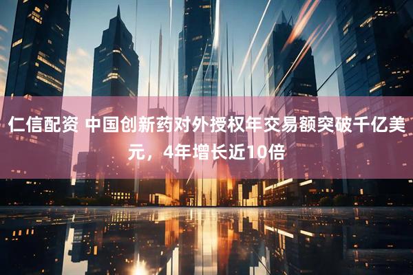 仁信配资 中国创新药对外授权年交易额突破千亿美元，4年增长近10倍