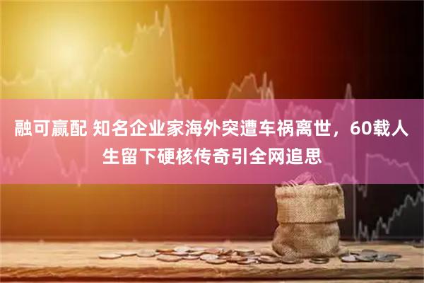 融可赢配 知名企业家海外突遭车祸离世，60载人生留下硬核传奇引全网追思