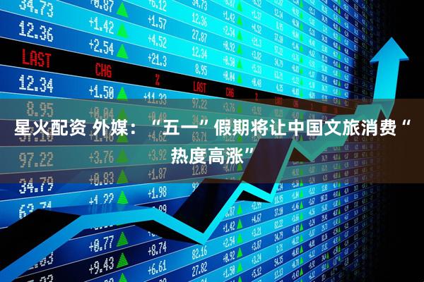 星火配资 外媒：“五一”假期将让中国文旅消费“热度高涨”