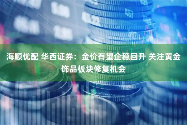 海顺优配 华西证券：金价有望企稳回升 关注黄金饰品板块修复机会